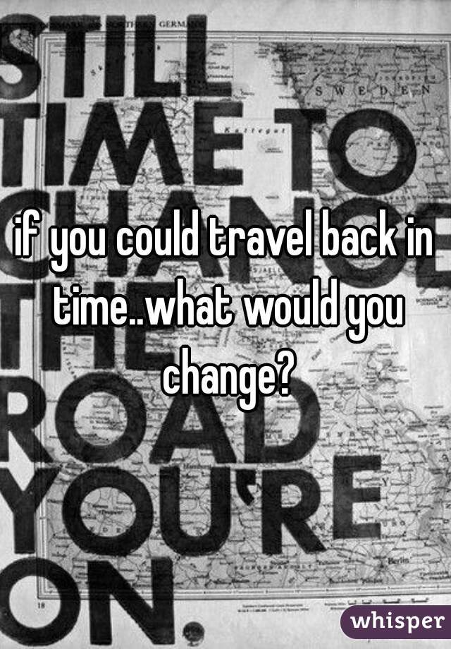 if you could travel back in time..what would you change?