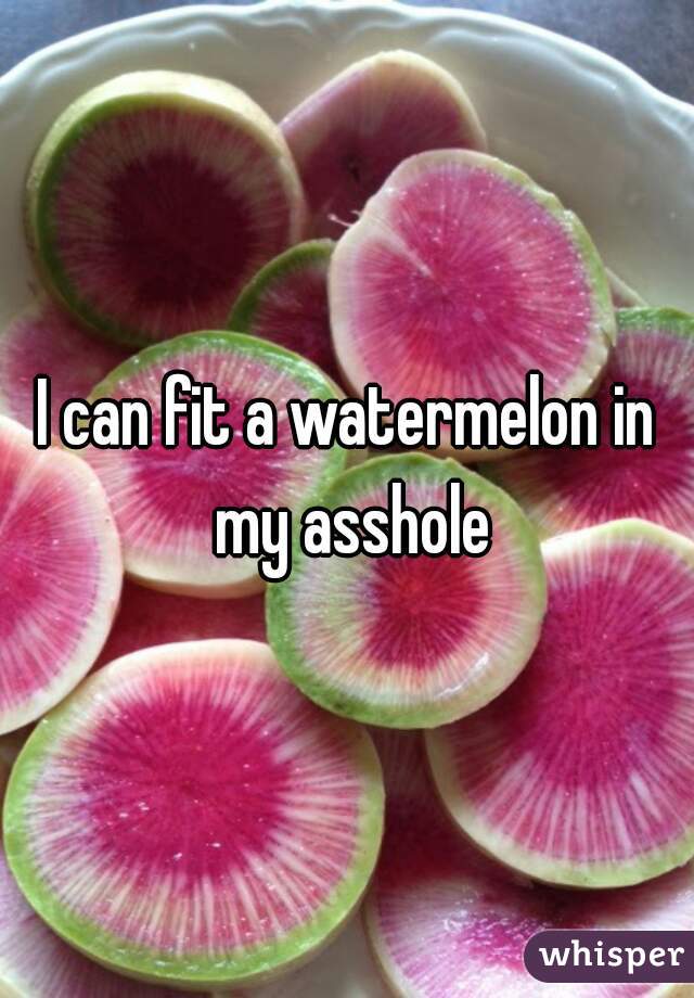 I can fit a watermelon in my asshole