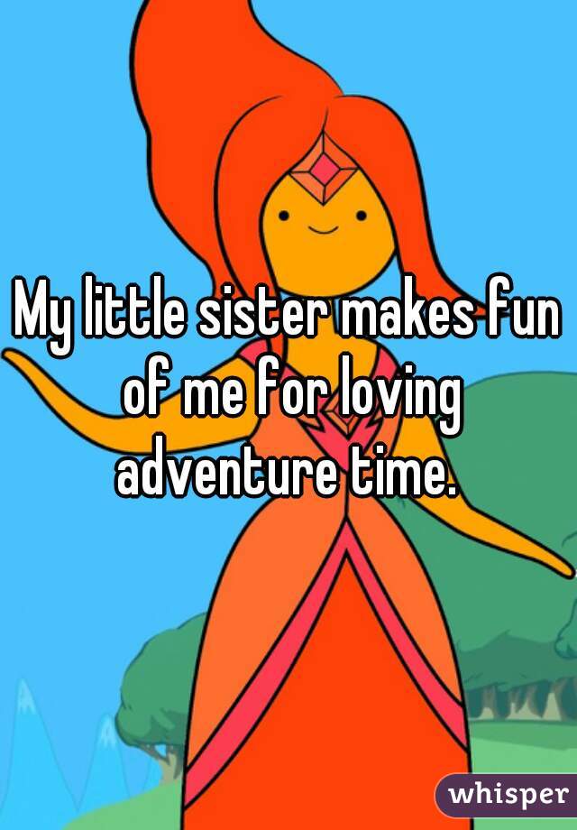 My little sister makes fun of me for loving adventure time. 