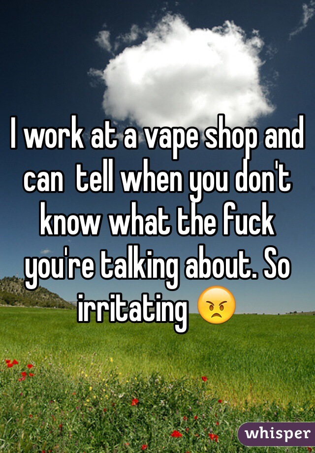 I work at a vape shop and can  tell when you don't know what the fuck you're talking about. So irritating 😠
