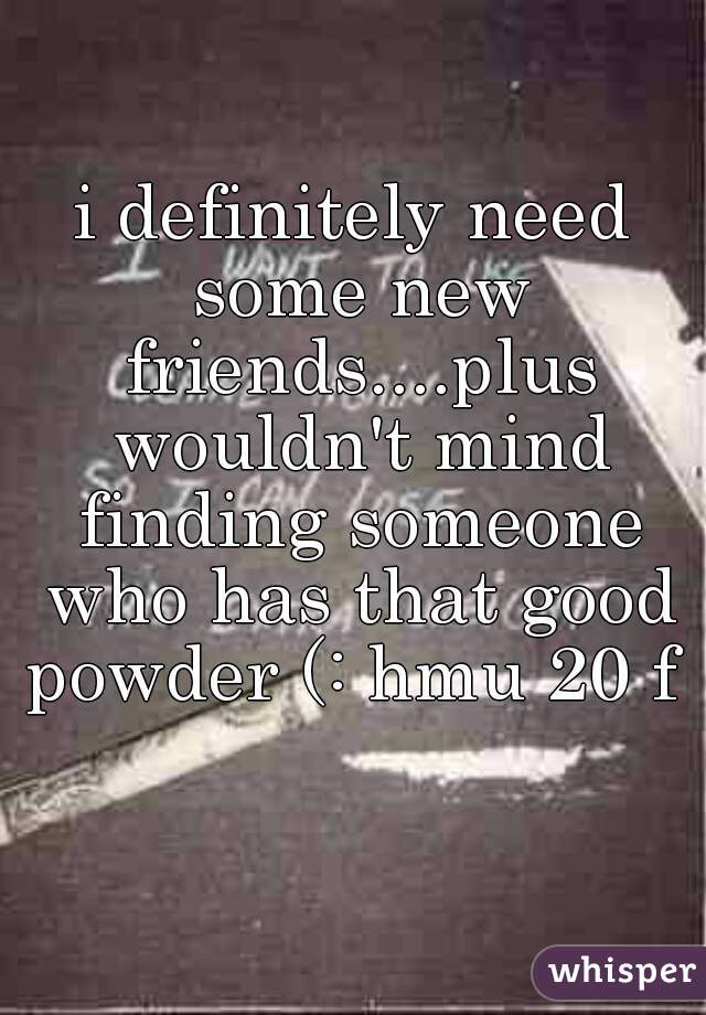 i definitely need some new friends....plus wouldn't mind finding someone who has that good powder (: hmu 20 f  