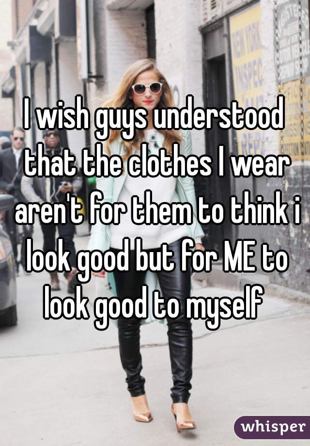 I wish guys understood that the clothes I wear aren't for them to think i look good but for ME to look good to myself 