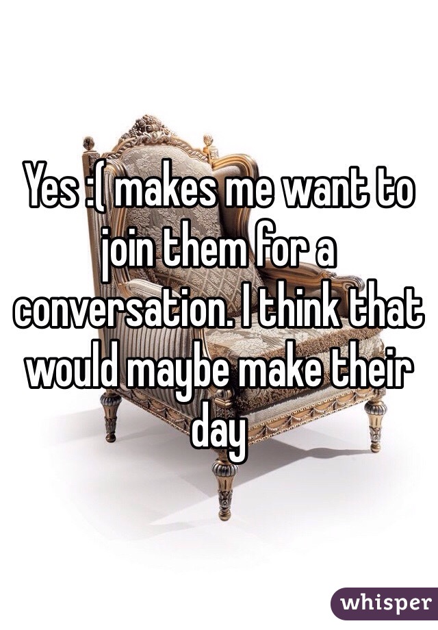 Yes :( makes me want to join them for a conversation. I think that would maybe make their day 