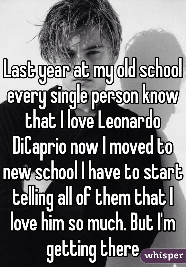 Last year at my old school every single person know that I love Leonardo DiCaprio now I moved to new school I have to start telling all of them that I love him so much. But I'm getting there