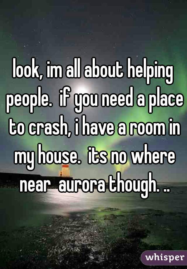 look, im all about helping people.  if you need a place to crash, i have a room in my house.  its no where near  aurora though. ..