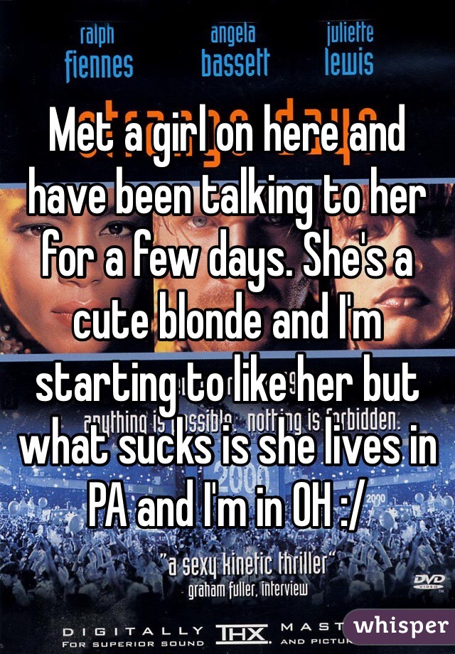 Met a girl on here and have been talking to her for a few days. She's a cute blonde and I'm starting to like her but what sucks is she lives in PA and I'm in OH :/