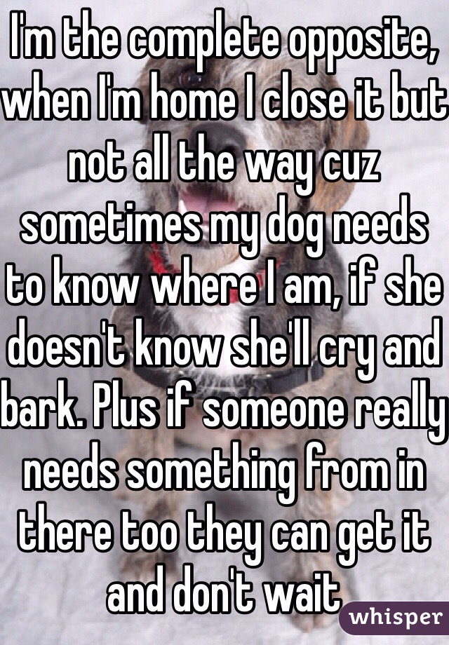 I'm the complete opposite, when I'm home I close it but not all the way cuz sometimes my dog needs to know where I am, if she doesn't know she'll cry and bark. Plus if someone really needs something from in there too they can get it and don't wait