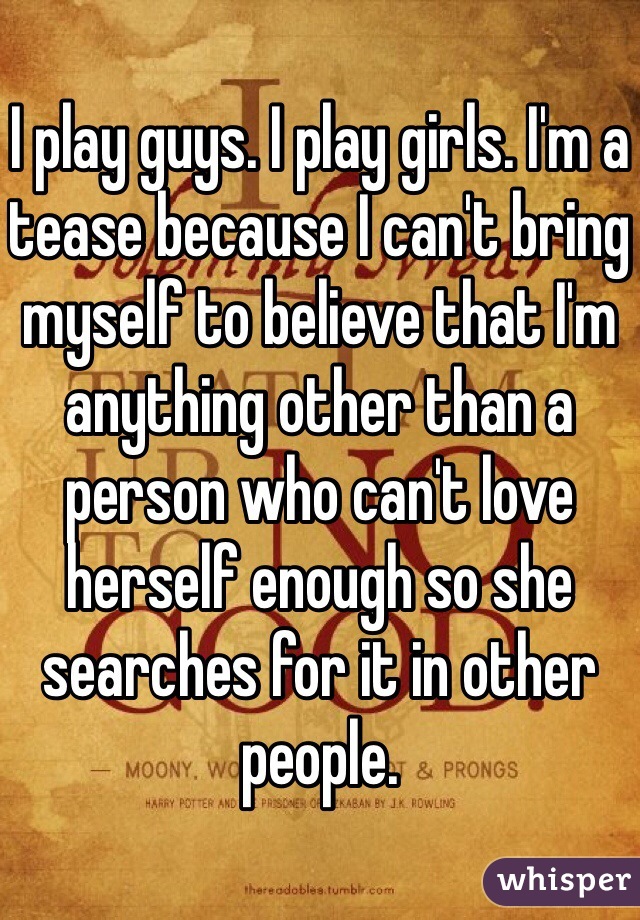 I play guys. I play girls. I'm a tease because I can't bring myself to believe that I'm anything other than a person who can't love herself enough so she searches for it in other people. 