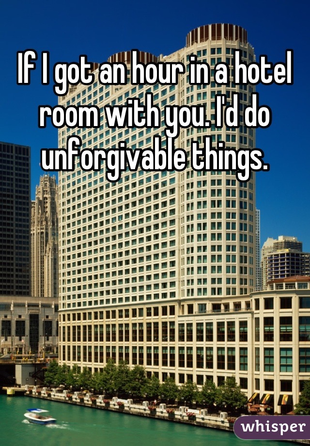 If I got an hour in a hotel room with you. I'd do unforgivable things.