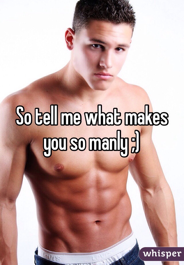 So tell me what makes you so manly ;)