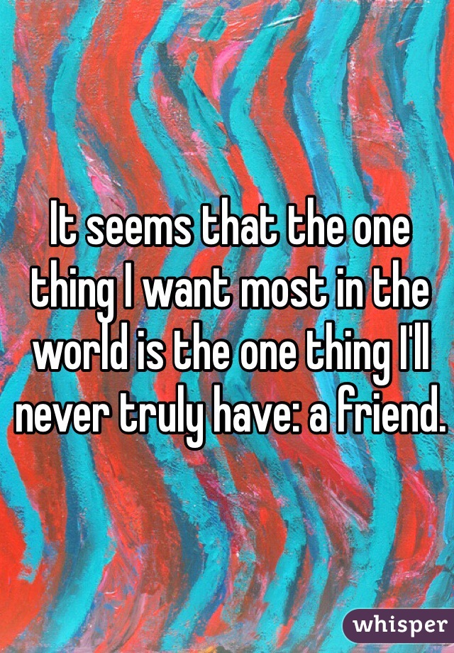 It seems that the one thing I want most in the world is the one thing I'll never truly have: a friend.