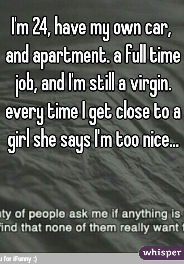I'm 24, have my own car, and apartment. a full time job, and I'm still a virgin. every time I get close to a girl she says I'm too nice...
