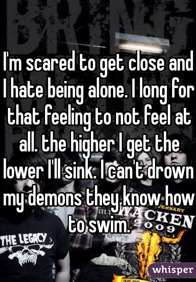I'm scared to get close and I hate being alone. I long for that feeling to not feel at all. the higher I get the lower I'll sink. I can't drown my demons they know how to swim. 