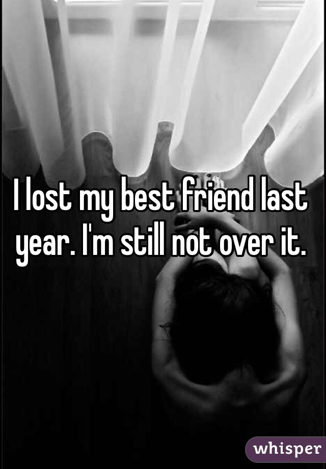 I lost my best friend last year. I'm still not over it. 