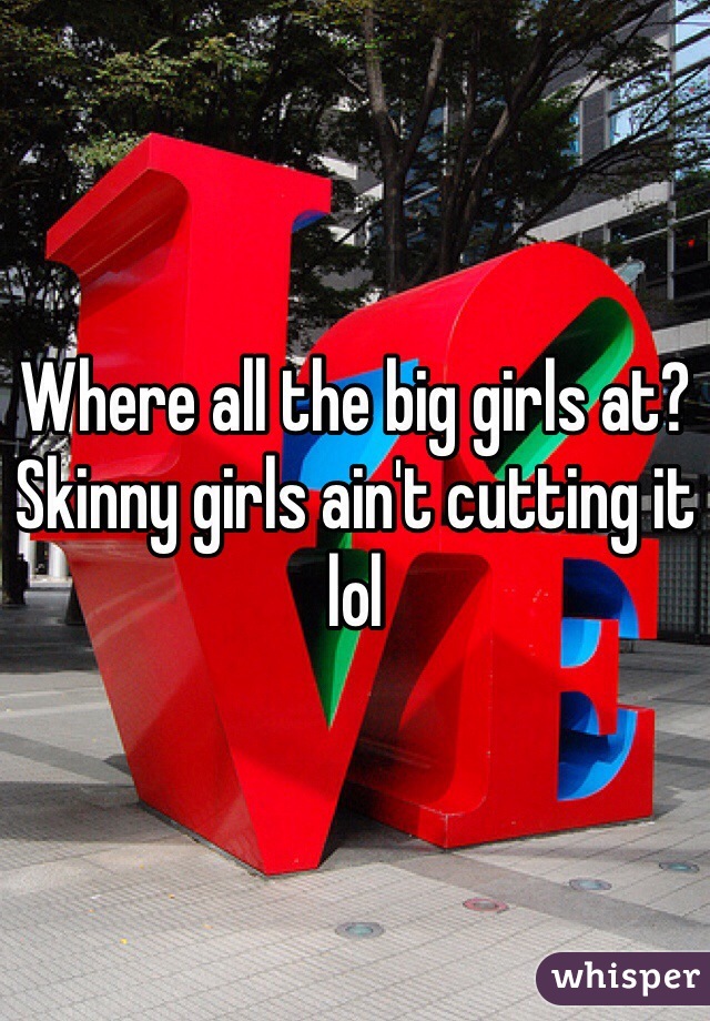 Where all the big girls at? Skinny girls ain't cutting it lol