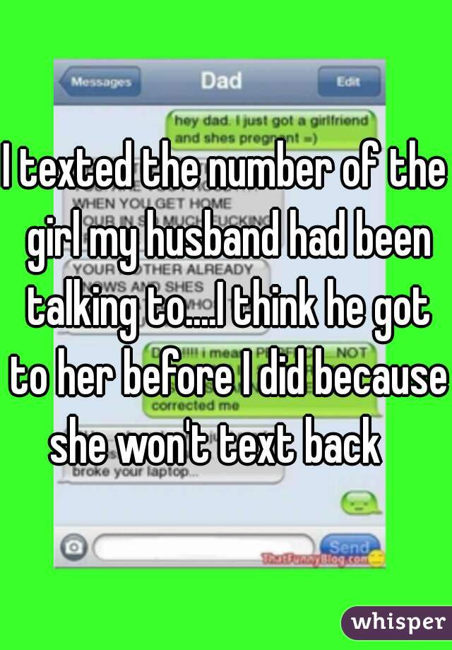 I texted the number of the girl my husband had been talking to....I think he got to her before I did because she won't text back   