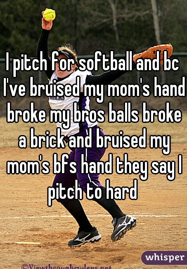 I pitch for softball and bc I've bruised my mom's hand broke my bros balls broke a brick and bruised my mom's bfs hand they say I pitch to hard 