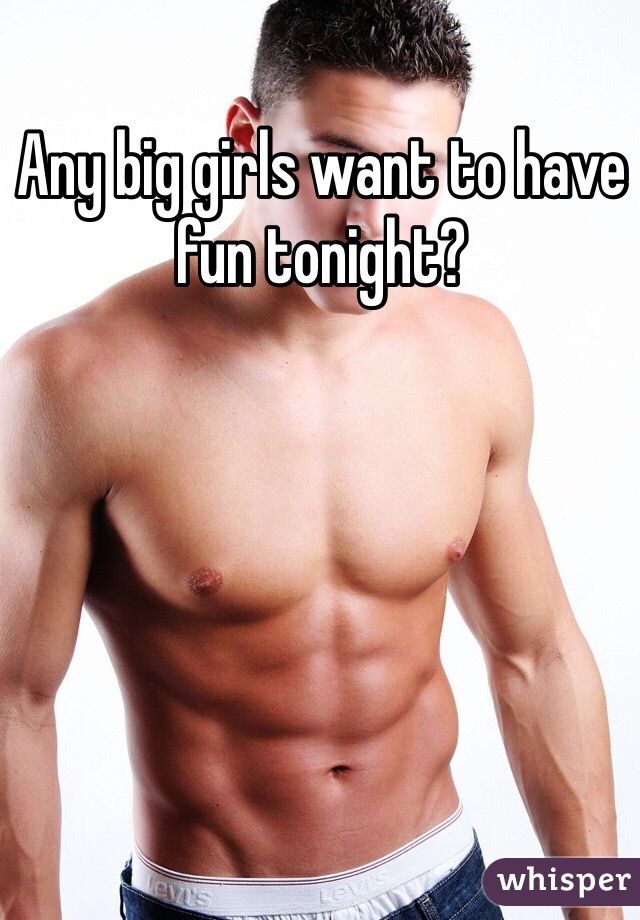 Any big girls want to have fun tonight?