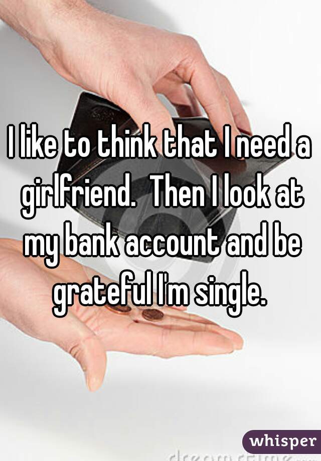 I like to think that I need a girlfriend.  Then I look at my bank account and be grateful I'm single. 