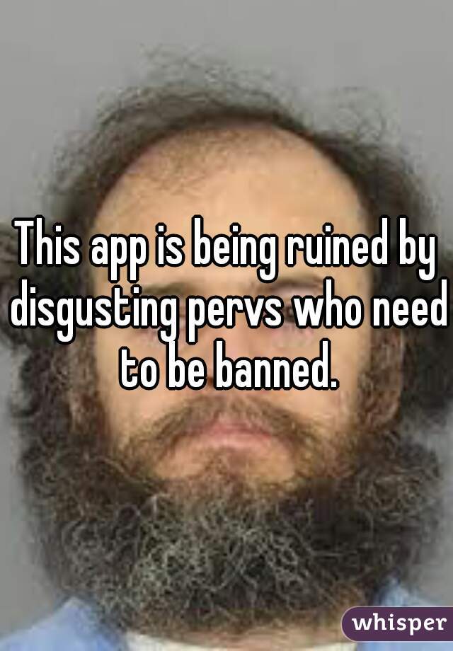 This app is being ruined by disgusting pervs who need to be banned.