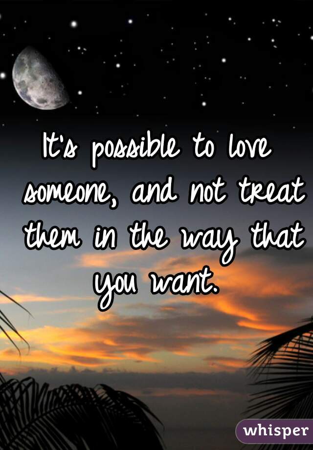 It's possible to love someone, and not treat them in the way that you want. 