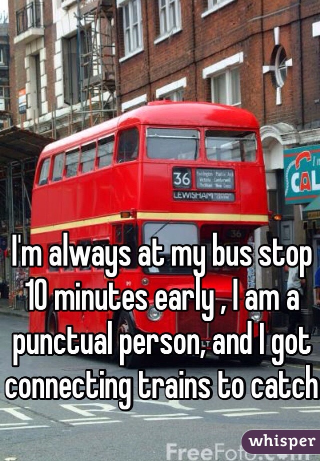 I'm always at my bus stop 10 minutes early , I am a punctual person, and I got connecting trains to catch 