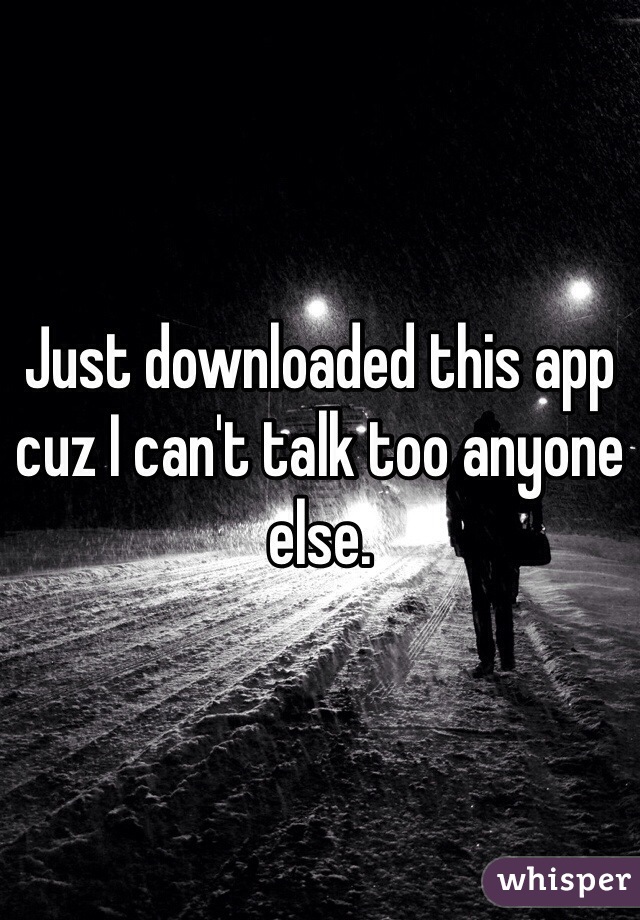 Just downloaded this app cuz I can't talk too anyone else.