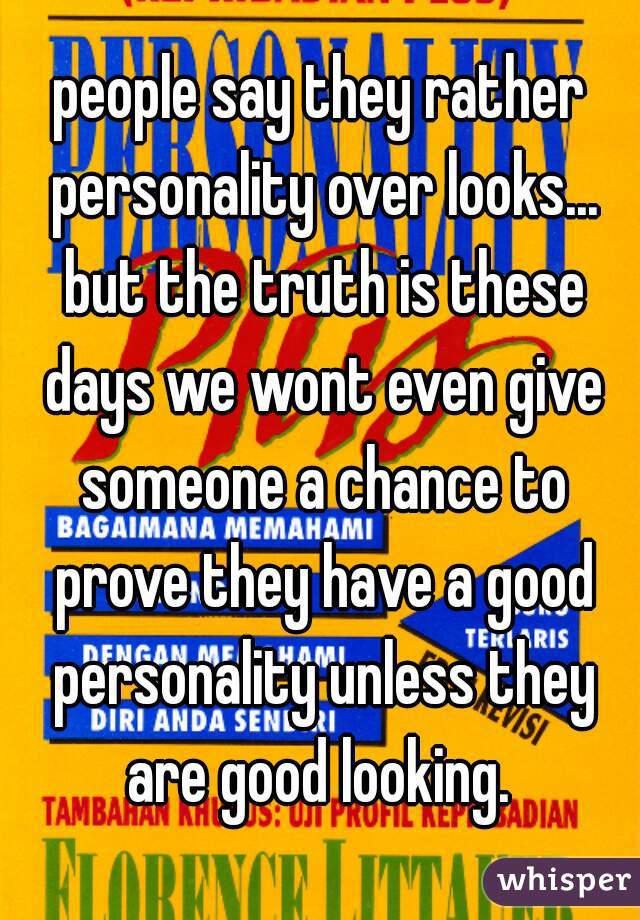 people say they rather personality over looks... but the truth is these days we wont even give someone a chance to prove they have a good personality unless they are good looking. 