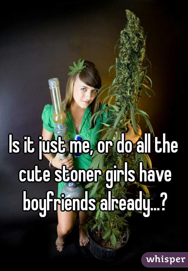 Is it just me, or do all the cute stoner girls have boyfriends already...?
