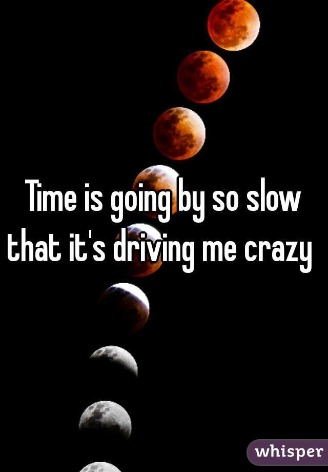 Time is going by so slow that it's driving me crazy  