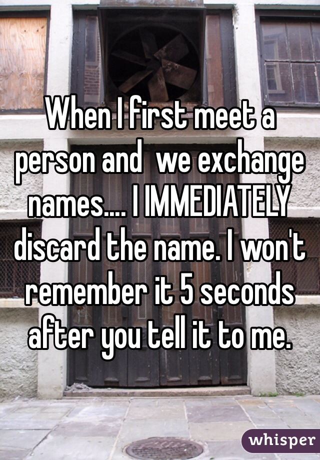 When I first meet a person and  we exchange names.... I IMMEDIATELY discard the name. I won't remember it 5 seconds after you tell it to me. 