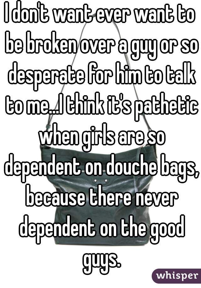 I don't want ever want to be broken over a guy or so desperate for him to talk to me...I think it's pathetic when girls are so dependent on douche bags, because there never dependent on the good guys.