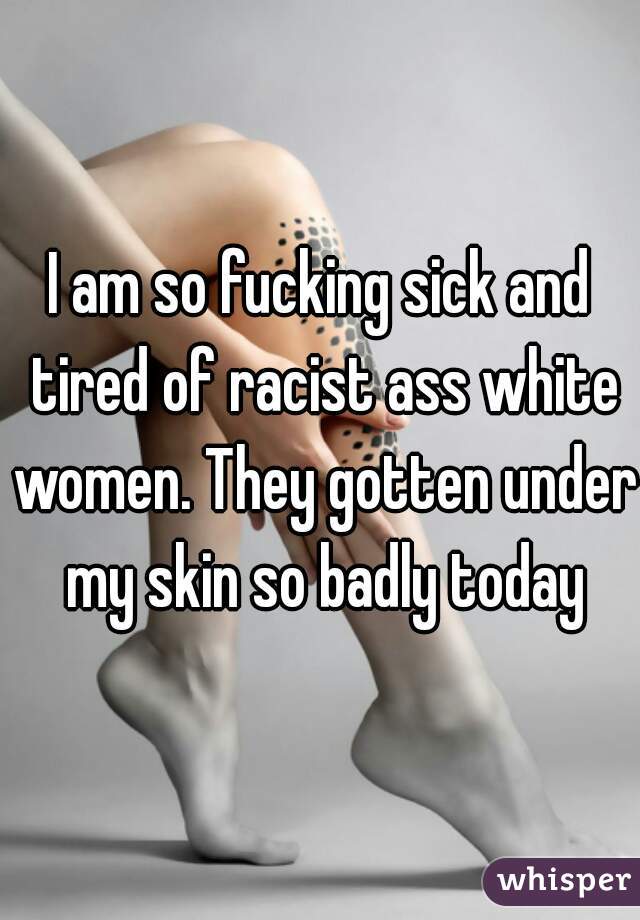 I am so fucking sick and tired of racist ass white women. They gotten under my skin so badly today