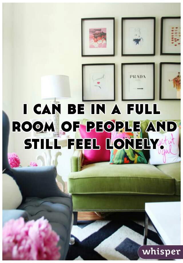 i can be in a full room of people and still feel lonely.