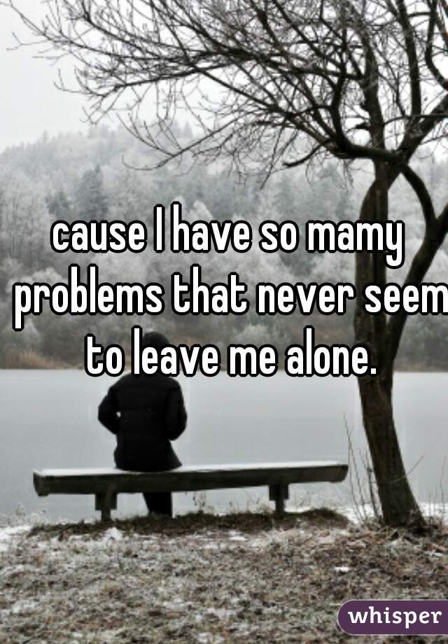 cause I have so mamy problems that never seem to leave me alone.