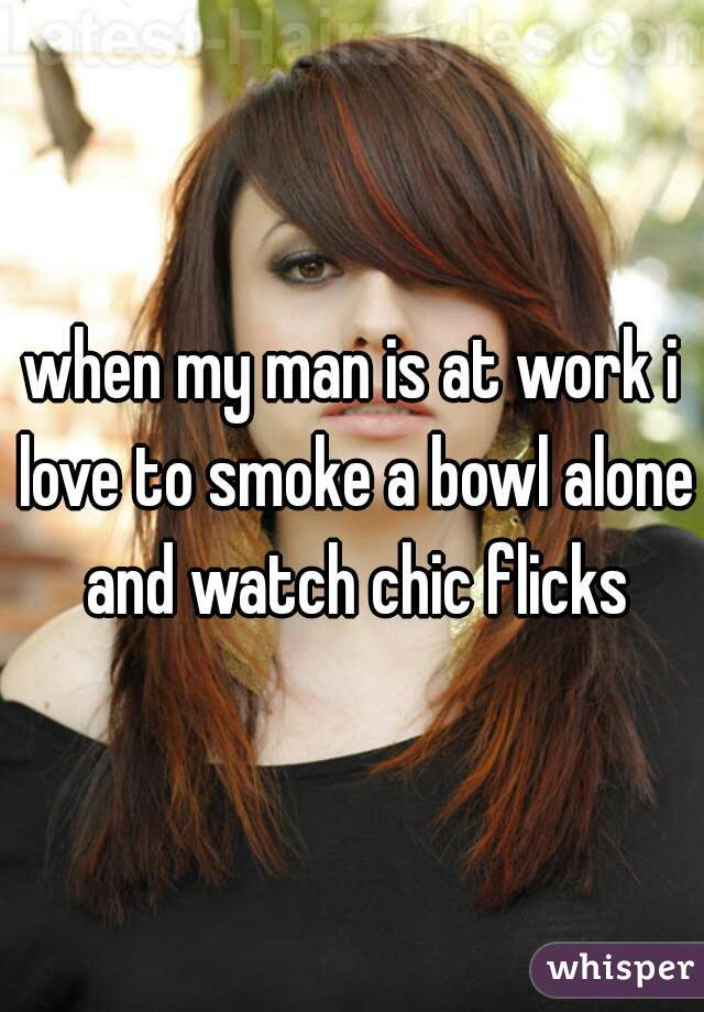 when my man is at work i love to smoke a bowl alone and watch chic flicks