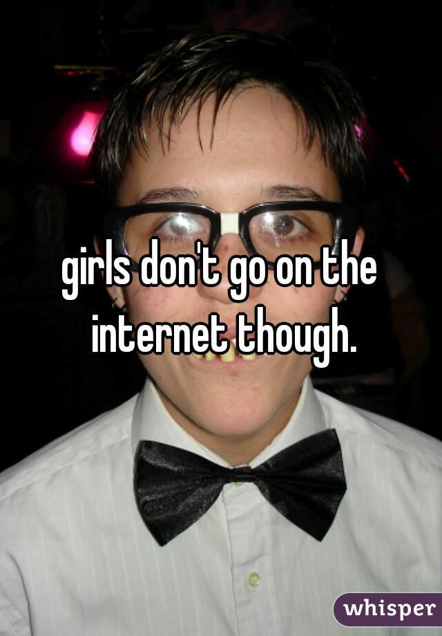 girls don't go on the internet though.