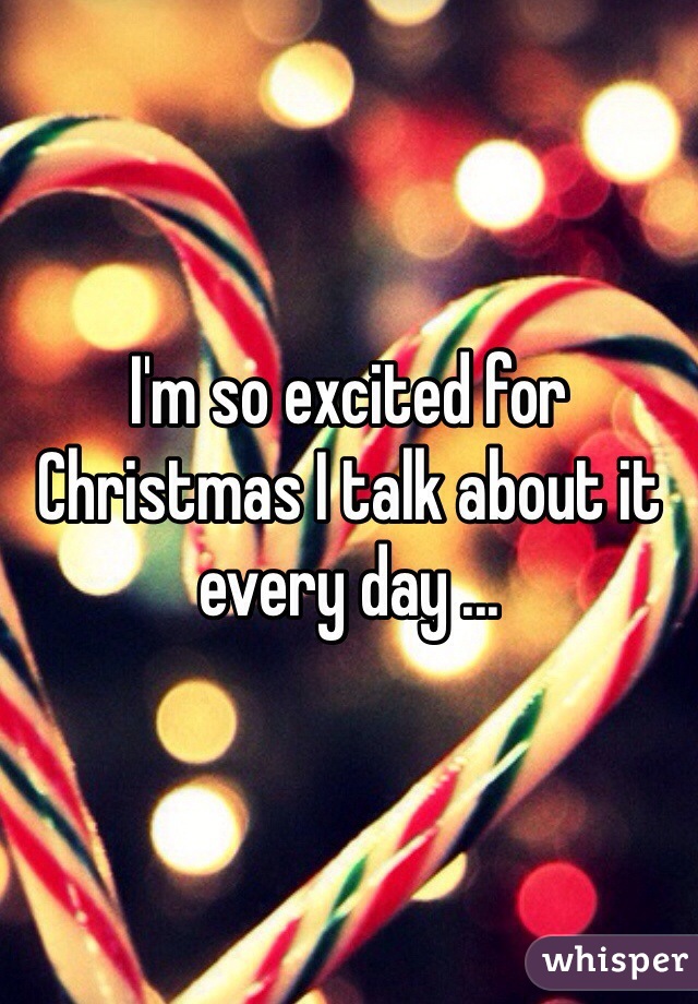 I'm so excited for Christmas I talk about it every day ...