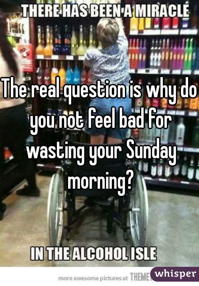The real question is why do you not feel bad for wasting your Sunday morning?