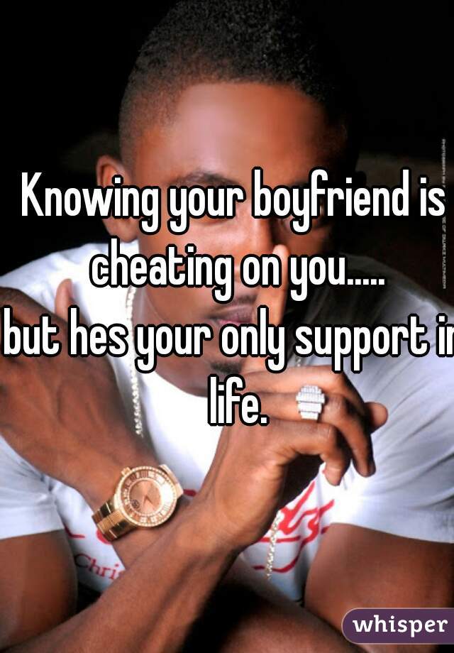 Knowing your boyfriend is cheating on you.....
but hes your only support in life.