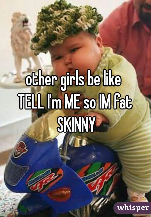 other girls be like 
TELL I'm ME so IM fat SKINNY