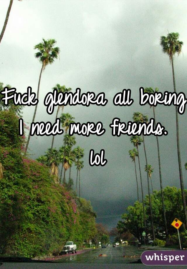 Fuck glendora all boring I need more friends.  lol
