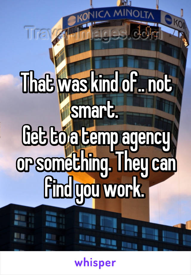 That was kind of.. not smart. 
Get to a temp agency or something. They can find you work. 