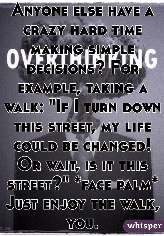 Anyone else have a crazy hard time making simple decisions? For example, taking a walk: "If I turn down this street, my life could be changed! Or wait, is it this street?" *face palm* Just enjoy the walk, you.