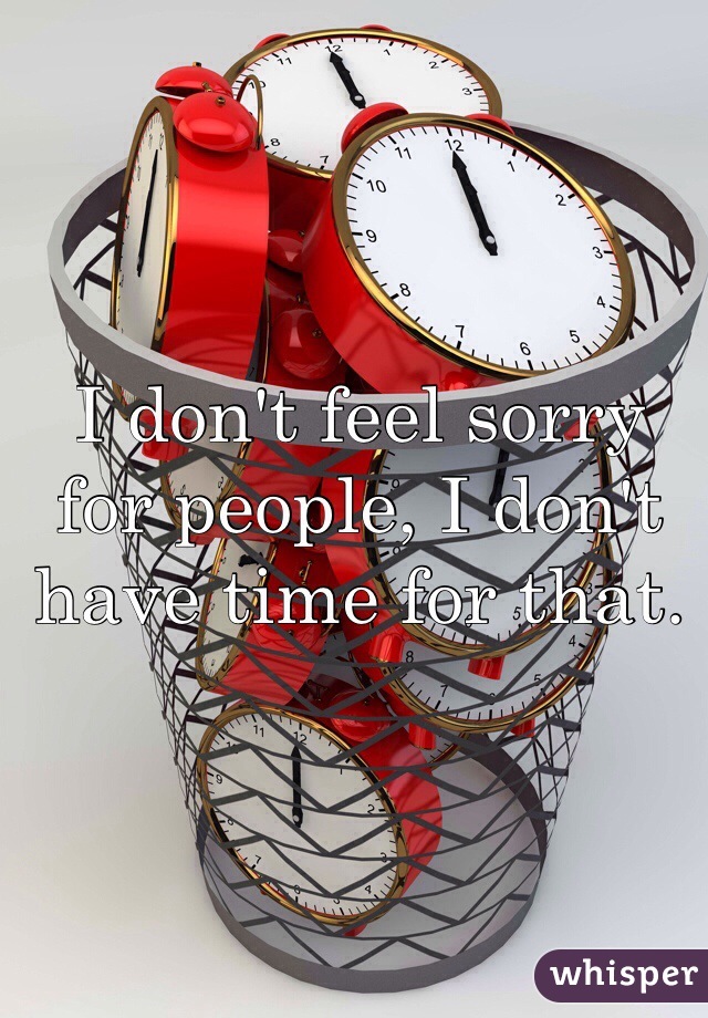 I don't feel sorry for people, I don't have time for that.