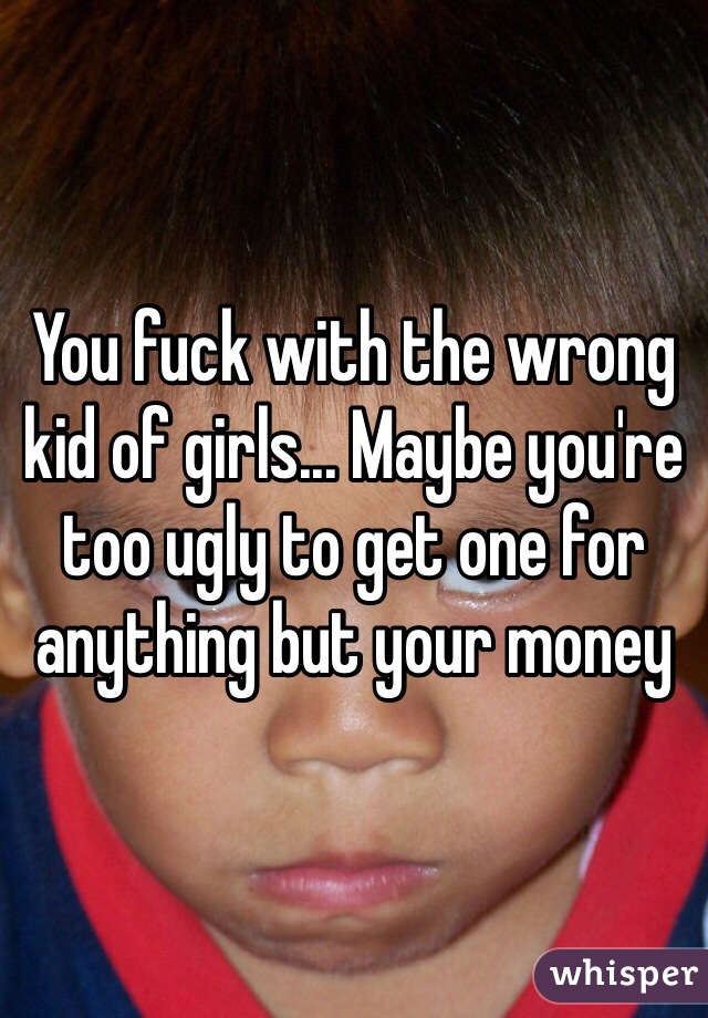 You fuck with the wrong kid of girls... Maybe you're too ugly to get one for anything but your money 