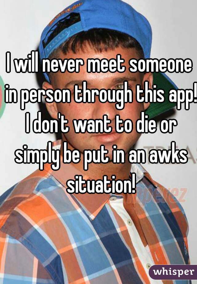 I will never meet someone in person through this app! I don't want to die or simply be put in an awks situation!