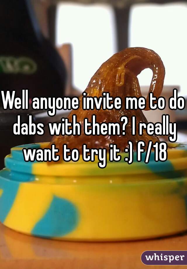 Well anyone invite me to do dabs with them? I really want to try it :) f/18