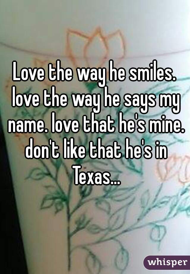 Love the way he smiles. love the way he says my name. love that he's mine. don't like that he's in Texas...