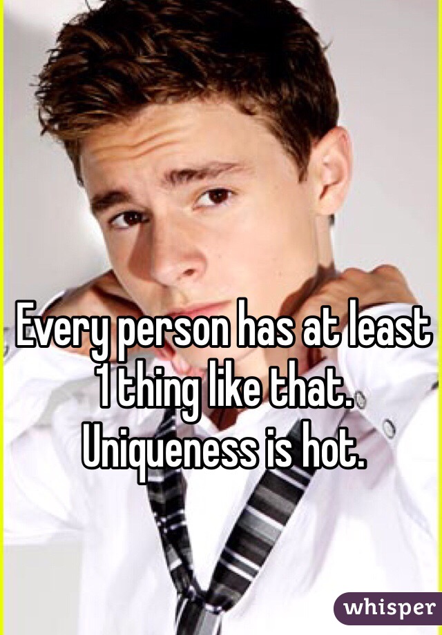 Every person has at least 1 thing like that. Uniqueness is hot.